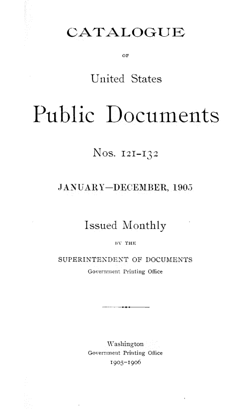 handle is hein.usfed/mnthcat0321 and id is 1 raw text is: 


CATALOGUE

          OF


    United  States


Public Documents



           Nos. 121-112



     JANUARY-DECEMBER,   1905




         Issued Monthly

               BY THE

     SUPERINTENDENT OF DOCUMENTS
          Government Printing Office


   Washington
Governmetit Printing Office
    1905-1906


