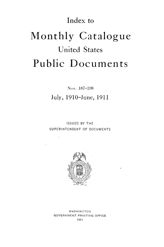 handle is hein.usfed/mnthcat0326 and id is 1 raw text is: 


Index to


Monthly


Catalogue


        United States

Public Documents



           Nos. 187-198

      July, 1910-June, 1911



          ISSUED BY THE
     SUPERINTENDENT OF DOCUMENTS














           WASHINGTON
      GOVERNMENT PRINTING OFFICE
             1911


