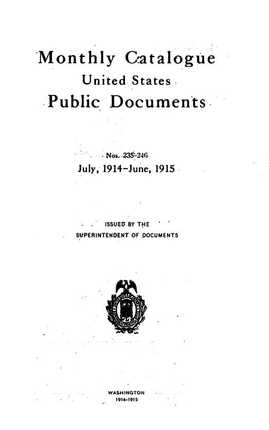 handle is hein.usfed/mnthcat0330 and id is 1 raw text is: 



Monthly


Gatalogue


United   States .


Public.


Documents.


     Nos. 23-246
July, 1914-June, 1915




*  * ISSUED BY THE
SUPERINTENDENT OF DOCUMENTS


WASHIINGTON
1914-1915



