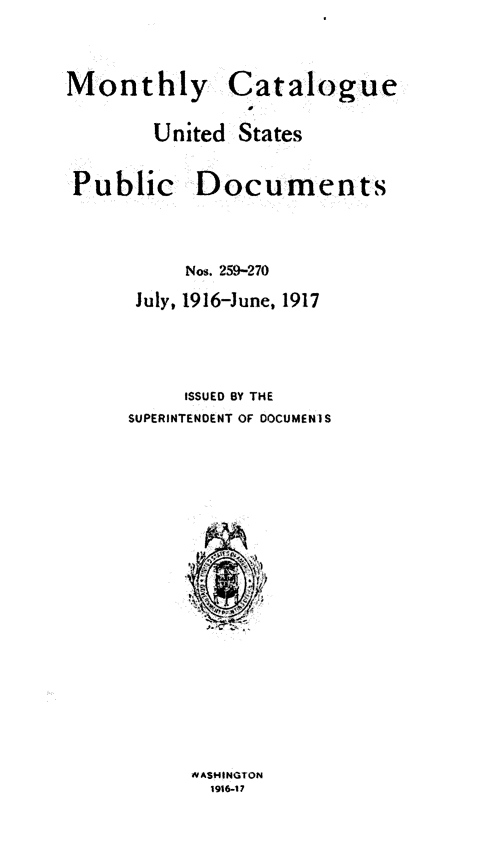 handle is hein.usfed/mnthcat0332 and id is 1 raw text is: 


Monthly


Catalogue


United  States


Public


Documents


     Nos. 259-270
 July, 1916-June, 1917



     ISSUED BY THE
SUPERINTENDENT OF DOCUMENIS


4VAS14INGTON
  1916-17


