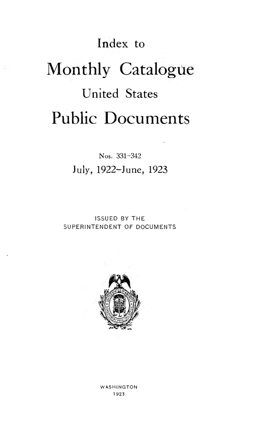 handle is hein.usfed/mnthcat0338 and id is 1 raw text is: 


Index  to


Monthly


Catalogue


     United  States

Public   Documents


        Nos. 331-342
    July, 1922-June, 1923



        ISSUED BY THE
  SUPERINTENDENT OF DOCUMENTS


WASHINGTON
  1923


