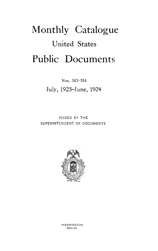 handle is hein.usfed/mnthcat0339 and id is 1 raw text is: 





Monthly Catalogue


      United  States


Public Documents



         Nos. 343-354

    July, 1923-June, 1924





        ISSUED BY THE
   SUPERINTENDENT OF DOCUMENTS


WASHINGTON
  1923-24


