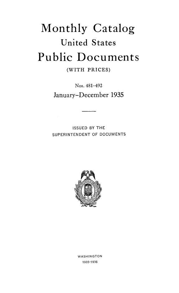 handle is hein.usfed/mnthcat0353 and id is 1 raw text is: 



Monthly


Catalog


United  States


Public


Documents


    (WITH PRICES)

      Nos. 481-492
January-December 1935




     ISSUED BY THE
SUPERINTENDENT OF DOCUMENTS


















       WASHINGTON
       1935-1936


