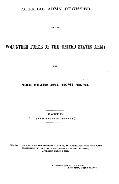 handle is hein.usfed/ofaryvol0001 and id is 1 raw text is: 


         OFFICIAL ARMY REGISTER






                          OF THE







VOLUNTEER FORCE OF THE UNITED STATES .ARMY






                           FOR


THE YEARS IS61,'62, '63, '64, '65.










               PART 1.
        (NEW ENGLAND STATES.)


PUBLISHED BY ORDER OF THE SECRETARY OF WAR, IN COMPLIANCE WITH THE JOINT
       RESOLUTION OF THE SENATE AND HOUSE OF REPRESENTATIVES,
                  APPROVED MARCH 2, 186.


ADJUTANT GENERAL'S OFFICE,
         Washington, Augut 31, 1865.


