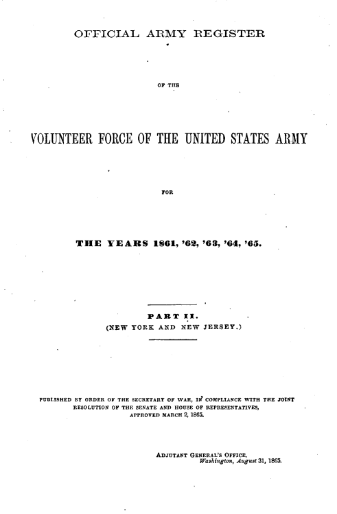 handle is hein.usfed/ofaryvol0002 and id is 1 raw text is: 



         OFFICIAL ARMY REGISTER






                          OF THE







VOLUNTEER FORCE OF THE UNITED STATES ARMY






                           FOR


THE YEARS 1861, '62, '63, '64, '65.


                      PART I.
              (NEW YORK AND NEW JERSEY.)









PUBLISHED BY ORDER OF THE SECRETARY OF WAR, III COMPLIANCE WITH THE JOINT
       RESOLUTION OF THE SENATE AND HOUSE OF REPRESENTATIVES,
                   APPROVED MARCH 2, 1865.


ADJUTANT GENERAL'S OFFICE,
         Washington, August 31, 1865.


