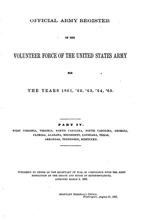 handle is hein.usfed/ofaryvol0004 and id is 1 raw text is: 





         OFFICIAL ARMY REGISTER












 VOLUNTEER FORCE OF THE UNITED STATES ARMY











        THE YEARS 1861, '62, '63, '64, 65.











                       PART IV.

WEST VIRGINIA, VIRGINIA, NORTH CAROLINA, SOUTH CAROLINA, GEORGIA,
          FLORIDA, ALABAMA, MISSISSIPPI, LOUISIANA, TEXAS,
                ARKANSAS, TENNESSEE, KENTUCKY.










   PUBLISHED BY ORDER OF THE SECRETARY OF WAR, IN COIPLIANCE WITH THE JOINT
          RESOLUTION OF THE SENATE AND HOUSE OF REPRESENTATIVES,
                     APPROVED MARCH 2, 1865.


ADJUTANT GENERAL'S OFFICE,
            Washington, AwgusI 31, 1865.


