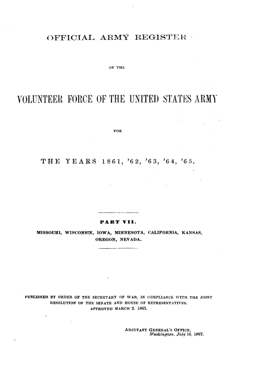 handle is hein.usfed/ofaryvol0007 and id is 1 raw text is: 






         OFFICIAL ARMY REGISTEr R





                           OF THE






VOLUNTEER FORCE OF THE UNITED STAT'ES ARMY





                            FOR





       THE    YEARS      1861, '62, '63, '64, '65.











                        PART VII.

      MISSOURI, WISCONSIN, IOWA, MINNESOTA, CALIFORNIA, KANSAS,
                       OREGON, NEVADA.











  PUBLISHED BY ORDER OF THE SECRETARY OF WAR, IN COMPLIANCE WITH THE JOINT
          RESOLUTION OF THE SENATE AND HOUSE OF REPRESENTATIVES,
                     APPROVED MARCH 2. 1865.


ADJUTANT GENERAL'S OFFICE,
       Washington, July 16. 1867.


