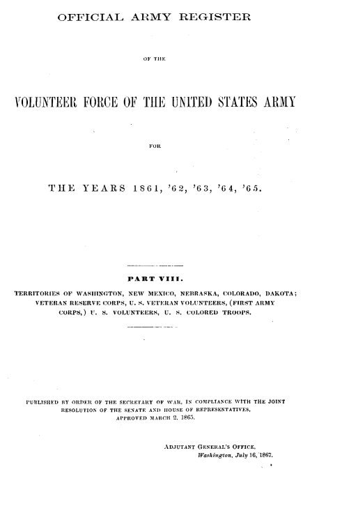 handle is hein.usfed/ofaryvol0008 and id is 1 raw text is: 

         OFFICIAL ARMY REGISTER





                           OF TIE






VOLUNTEER FORCE OF THE UNITED STATES ARMY





                             FOR


       THE     YEARS     1861, '62, '63, '64, '65.













                        PART VIII.

TERRITORIES OF VASiINGTON, NEW MEXICO, NEBRASKA, COLORADO, DAKOTA;
     VETERAN RESERVE CORPS, U. S. VETERAN VOLUNTEERS, (FIRST ARMY
         CORPS,) U. S. VOLUNTEERS, U. S. COLORED TROOPS.













   PUBLISHED BY ORDER OF THE SECRETARY OF WAR, IN COMPLIANCE WITH TOE JOINT
          RESOLUTION OF THE SENATE AND HOUSE OF REPRESENTATIVES,
                      APPROVED 11,%ICII 2. 1865.



                                ADJUTANT GENERAL'S OFFICE,
                                       Washington, July 16, 1867.


