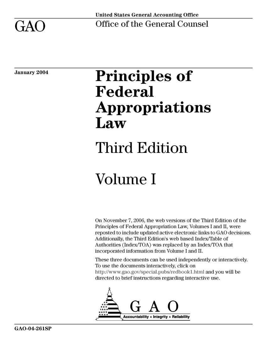 handle is hein.usfed/pfalw0001 and id is 1 raw text is: United States General Accounting Office
GAO                            Office of the General Counsel
January 2004                   Principles of
Federal
Appropriations
Law
Third Edition
Volume I
On November 7, 2006, the web versions of the Third Edition of the
Principles of Federal Appropriation Law, Volumes I and II, were
reposted to include updated active electronic links to GAO decisions.
Additionally, the Third Edition's web based Index/Table of
Authorities (Index/TOA) was replaced by an Index/TOA that
incorporated information from Volume I and II.
These three documents can be used independently or interactively.
To use the documents interactively, click on
htt:i/wvgoo      pea   Iu/eool           and you will be
directed to brief instructions regarding interactive use.
ccubltG  A     0
* ***   Accountability.* Integrity * Reliability

GAO-04-261SP


