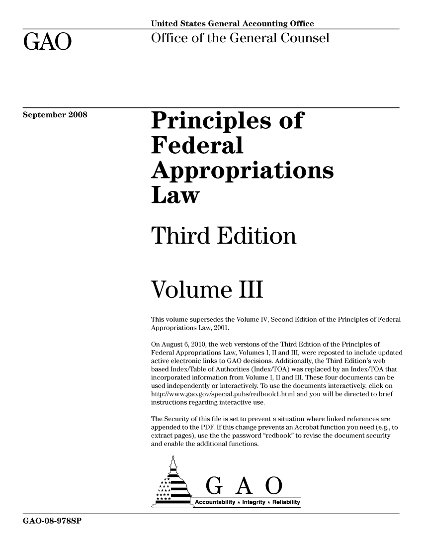 handle is hein.usfed/pfalw0003 and id is 1 raw text is: United States General Accounting Office
GAO                                  Office of the General Counsel
September 2008                       P                                    o
Prmnciples of
Federal
Appropriations
Law
Third Edition
Volume III
This volume supersedes the Volume IV, Second Edition of the Principles of Federal
Appropriations Law, 2001.
On August 6, 2010, the web versions of the Third Edition of the Principles of
Federal Appropriations Law, Volumes 1, 11 and III, were reposted to include updated
active electronic links to GAO decisions. Additionally, the Third Edition's web
based Index/Table of Authorities (Index/TOA) was replaced by an Index/TOA that
incorporated information from Volume 1, 11 and III. These four documents can be
used independently or interactively. To use the documents interactively, click on
http://www.gao.gov/special.pubs/redbookl.html and you will be directed to brief
instructions regarding interactive use.
The Security of this file is set to prevent a situation where linked references are
appended to the PDE If this change prevents an Acrobat function you need (e.g., to
extract pages), use the the password redbook to revise the document security
and enable the additional functions.
GAO
Accountability * Integrity * Reliability

GAO-08-978SP



