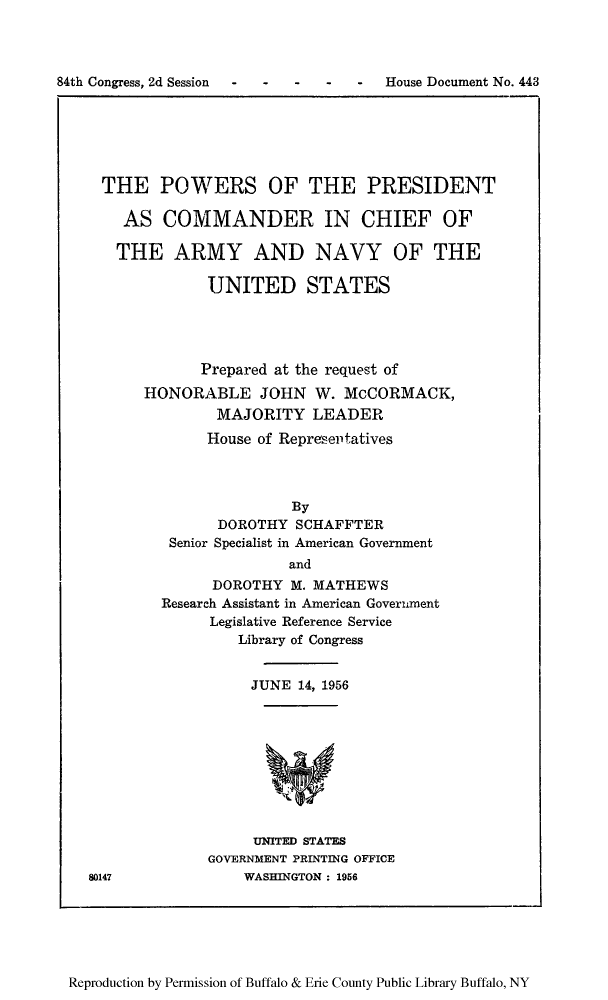 handle is hein.usfed/poprecc0001 and id is 1 raw text is: 84th Congress, 2d Session  -    -    -   -    -    House Document No. 443

THE POWERS OF THE PRESIDENT
AS COMMANDER IN CHIEF OF
THE ARMY AND NAVY OF THE
UNITED STATES
Prepared at the request of
HONORABLE JOHN W. McCORMACK,
MAJORITY LEADER
House of Representatives
By
DOROTHY SCHAFFTER
Senior Specialist in American Government
and
DOROTHY M. MATHEWS
Research Assistant in American Government
Legislative Reference Service
Library of Congress

JUNE 14, 1956

UNITED STATES
GOVERNMENT PRINTING OFFICE
WASHINGTON : 1956

80147

Reproduction by Permission of Buffalo & Erie County Public Library Buffalo, NY


