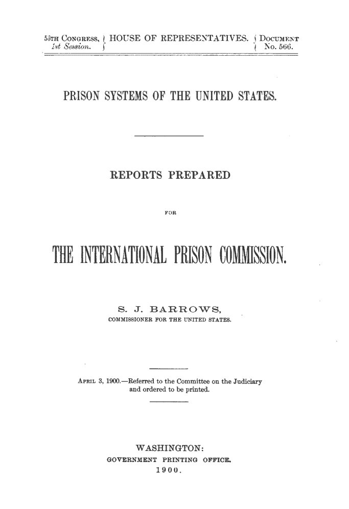 handle is hein.usfed/prisyus0001 and id is 1 raw text is: 


5TH CONGRESS, HOUSE OF REPRESENTATIVES. DocumiNr
1t  Sesn.                              No. 566.





   PRISON  SYSTEMS OF THE  UNITED  STATES.








            REPORTS   PREPARED



                     FOR



 THEy INENTOArRIO               OMSIN


  S. J. BARROWS,
COMMISSIONER FOR THE UNITED STATES.


APRIL 3, 1900.


-Referred to the Committee on the Judiciary
and ordered to be printed.


     WASHINGTON:
GOVERNMENT PRINTING OFFICE.
         1900.



