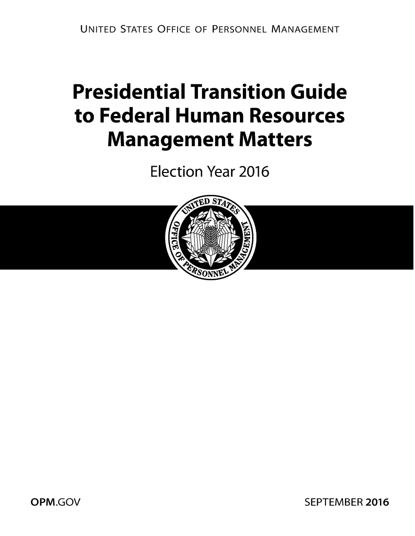 handle is hein.usfed/ptghumr0001 and id is 1 raw text is: UNITED STATES OFFICE OF PERSONNEL MANAGEMENT


Presidential Transition Guide
to Federal Human Resources
    Management Matters

         Election Year 2016


SEPTEMBER 2016


OPM.GOV


