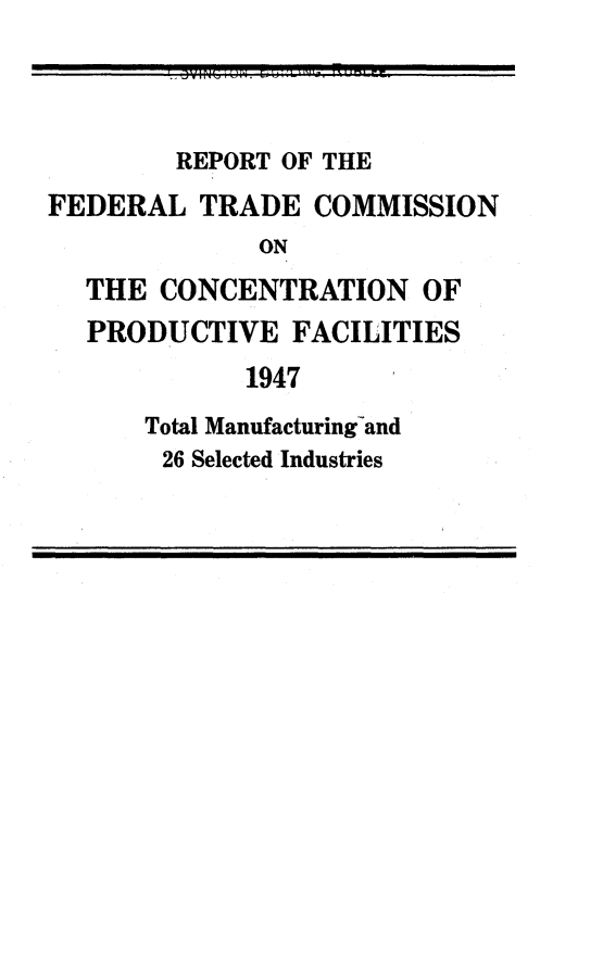 handle is hein.usfed/rftccpdcf0001 and id is 1 raw text is: 



        REPORT OF THE
FEDERAL   TRADE  COMMISSION
              ON
  THE  CONCENTRATION OF
  PRODUCTIVE FACILITIES
             1947
      Total Manufacturingand
      26 Selected Industries


