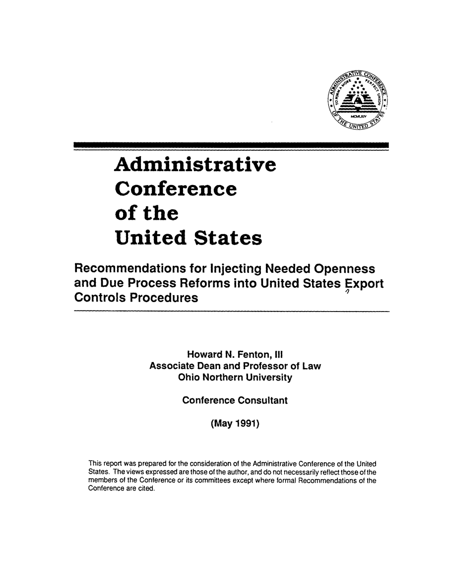 handle is hein.usfed/rinjno0001 and id is 1 raw text is: 













        Administrative

        Conference

        of the

        United States

Recommendations for Injecting Needed Openness
and Due Process Reforms into United States Export
Controls Procedures




                      Howard N. Fenton, III
              Associate Dean and Professor of Law
                    Ohio Northern University

                    Conference Consultant

                          (May 1991)


   This report was prepared for the consideration of the Administrative Conference of the United
   States. The views expressed are those of the author, and do not necessarily reflect those of the
   members of the Conference or its committees except where formal Recommendations of the
   Conference are cited.


