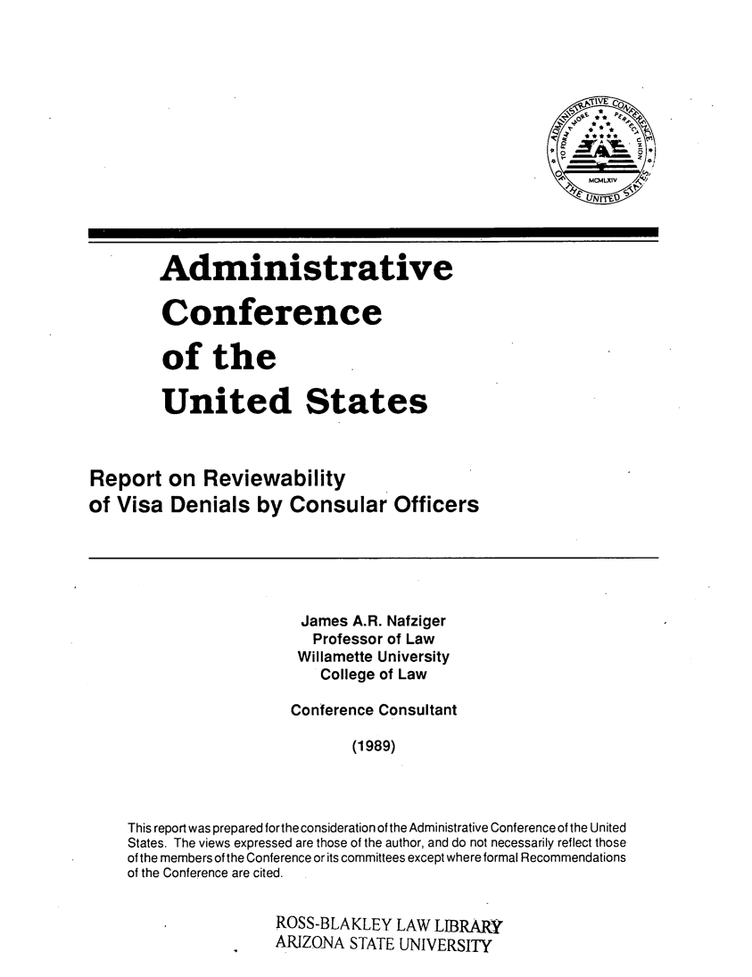 handle is hein.usfed/rrvwvd0001 and id is 1 raw text is: 








                                                       o  C ioitv





        Administrat ive

        Conference

        of the

        United States



Report   on  Reviewability
of Visa  Denials   by  Consular Officers





                        James A.R. Nafziger
                          Professor of Law
                        Willamette University
                           College of Law

                       Conference Consultant

                              (1989)



    This report was prepared forthe consideration of the Administrative Conference of the United
    States. The views expressed are those of the author, and do not necessarily reflect those
    of the members of the Conference or its committees except where formal Recommendations
    of the Conference are cited.


                     ROSS-BLAKLEY  LAW  LIBRARY
                     ARIZONA  STATE UNIVERSITY


