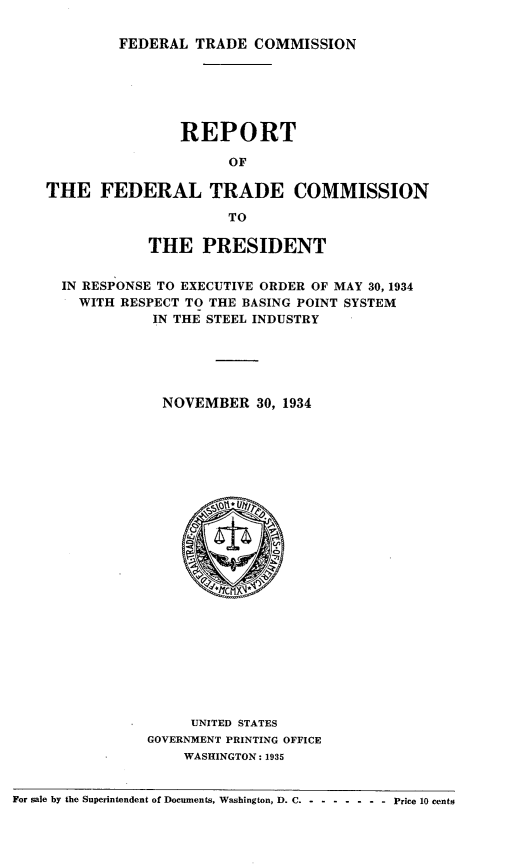handle is hein.usfed/rtotfltdcn0001 and id is 1 raw text is: 

FEDERAL  TRADE  COMMISSION


                    REPORT

                         OF

    THE   FEDERAL TRADE COMMISSION

                         TO

                THE   PRESIDENT


      IN RESPONSE TO EXECUTIVE ORDER OF MAY 30, 1934
        WITH RESPECT TO THE BASING POINT SYSTEM
                 IN THE STEEL INDUSTRY






                 NOVEMBER 30,   1934
























                     UNITED STATES
                GOVERNMENT PRINTING OFFICE
                    WASHINGTON : 1935


For sale by the Superintendent of Documents, Washington, D. C. - - - - - - - Price 10 cents



