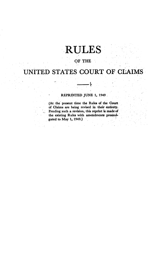 handle is hein.usfed/ruusfdcla1949 and id is 1 raw text is: 











                   RULES

                        OF THE


UNITED STATES COURT OF CLAIMS




                 REPRINTED JUNE: 1, 1949

            (At the present time the Rules of the Court
            of Claims are being revised in their entirety.
            Pending such a revision, this reprint is made of
            the existing Rules with amefidments promul-
            gated to May 1, 1949.)


