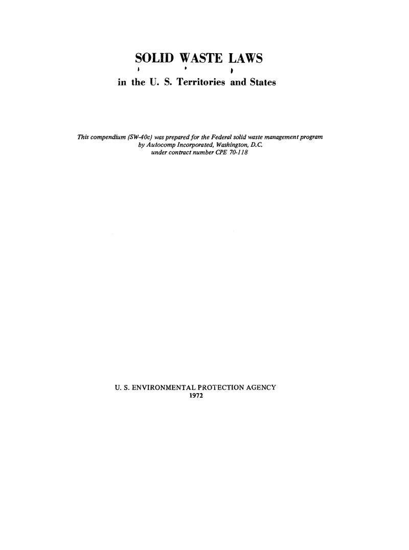 handle is hein.usfed/sowtlau0001 and id is 1 raw text is: 






               SOLID WASTE LAWS


          in  the U.  S. Territories   and  States






This compendium (SW-40c) was prepared for the Federal solid waste management program
               by Autocomp Incorporated, Washington, D.C.
                   under contract number CPE 70-118


U. S. ENVIRONMENTAL  PROTECTION   AGENCY
                   1972


