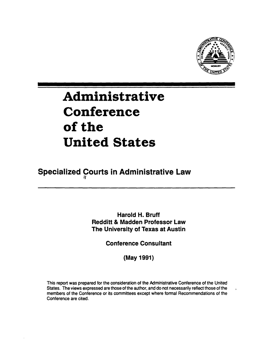 handle is hein.usfed/spcadlw0001 and id is 1 raw text is: 








                                                         N



        Administrative

        Conference

        of the

        United States



Specialized Courts in Administrative Law
               it




                          Harold H. Bruff
                  Redditt & Madden Professor Law
                  The University of Texas at Austin

                      Conference Consultant

                            (May 1991)


   This report was prepared for the consideration of the Administrative Conference of the United
   States. The views expressed are those of the author, and do not necessarily reflect those of the
   members of the Conference or its committees except where formal Recommendations of the
   Conference are cited.


