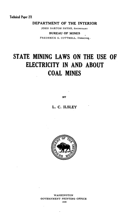 handle is hein.usfed/stmlwue0001 and id is 1 raw text is: 



Technical Paper 271

          DEPARTMENT   OF THE INTERIOR
              JOHN BARTON PAYNE. SECRETARY
                 BUREAU OF MINES
             FREDERICK G. COTTRELL, DmECTOnR,





  STATE   MINING LAWS ON THE USE OF

       ELECTRICITY IN AND ABOUT


                 COAL MINES






                       BY


                   L. C. ILSLEY


      WASHINGTON
GOVERNMENT PRINTING OPPICE
          1920


