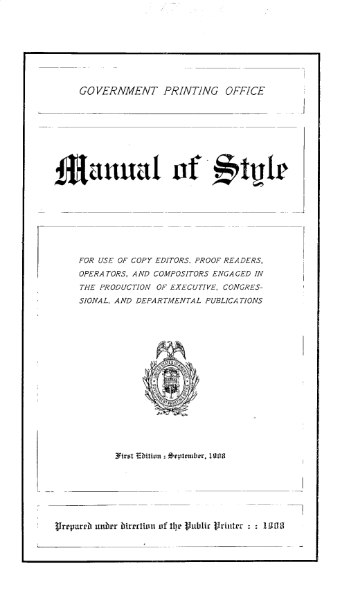 handle is hein.usfed/stylmnlx0001 and id is 1 raw text is: 









GOVERNMENT PRINTING OFFICE


manual of                        tle


FOR USE OF COPY EDITORS, PROOF READERS,
OPERATORS, AND COMPOSITORS ENGAGED IN
THE PRODUCTION OF EXECUTIVE, CONGRES-
SIONAL, AND DEPARTMENTAL PUBLICATIONS


rrparrb uuiirr ibirrraiii  of ilt Puiblir 1~rintrr      I E1110


I



