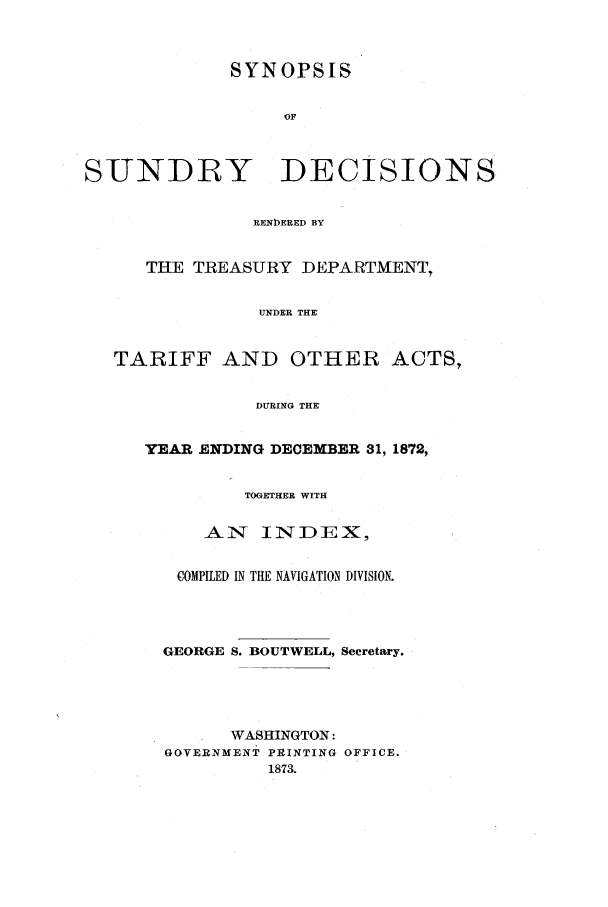 handle is hein.usfed/tdsyn0005 and id is 1 raw text is: SYNOPSIS
OF
SUNDRY DECISIONS
RENDERED BY
THE TREASURY DEPARTMENT,
UNDER THE
TARIFF AND OTHER ACTS,
DURING THE

YEAR ENDING DECEMBER 31, 1872,
TOGETHER WITH
AN INTDEX,
COMPILED IN THE NAVIGATION DIVISION.
GEORGE S. BOUTWELL, Secretary.
WASHINGTON:
GOVERNMENT PRINTING OFFICE.
1873.


