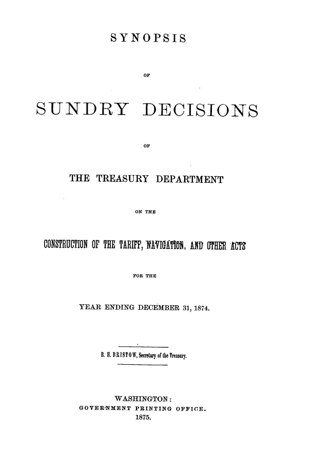 handle is hein.usfed/tdsyn0007 and id is 1 raw text is: SYNOPSIS
OF

SUNDRY

DECISIONS

THE TREASURY DEPARTMENT
ON THE
CONSTRUCTION OF THE TARIFF, RAVIGATiO0, AND OTHER -ACT
FOR THE

YEAR ENDING DECEMBER 31, 1874.
B. H. B R I ST 0 W, Seretwary of the Treasury.
WASHINGTON:
GOVER-NMENT PRINTING OFFICE.
1875.


