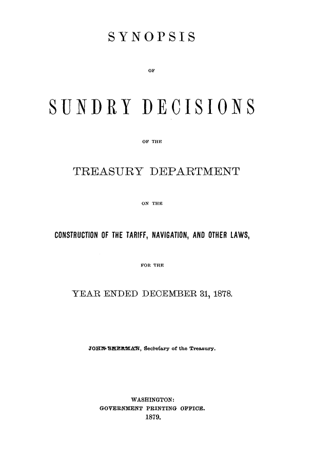 handle is hein.usfed/tdsyn0011 and id is 1 raw text is: SYNOPSIS
OF
SUNDRY DECISIONS
OF THE
TREASURY DEPARTMENT
ON THE
CONSTRUCTION OF THE TARIFF, NAVIGATION, AND OTHER LAWS,
FOR THE

YEAR ENDED DECEMBER 31, 18T8.
JOHN. SK RNAI, Secretary of the Treasury.
WASHINGTON:
GOVERNMENT PRINTING OFFICE.
1879.


