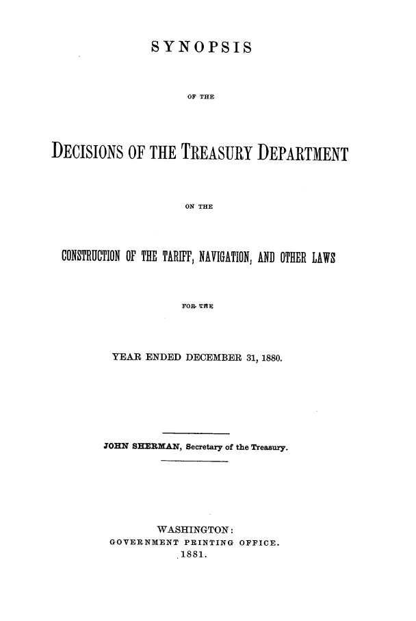 handle is hein.usfed/tdsyn0013 and id is 1 raw text is: SYNOPSIS
OF THE
DECISIONS OF THE TREASURY DEPARTMENT
ON THE

CONSTRUCTION OF THE TARIFF, NAVIGATION, AND OTHER LAWS
FOR, TAE
YEAR ENDED DECEMBER 31, 1880.

JOHN SHERMAN, Secretary of the Treasury.
WASHINGTON:
GOVERNMENT PRINTING OFFICE.
1881.


