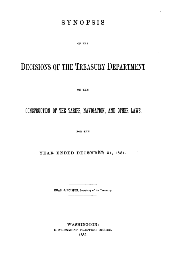 handle is hein.usfed/tdsyn0014 and id is 1 raw text is: SYNOPSIS
OF THE
DECISIONS OF THE TREASURY DEPARTMENT
ON THE

CONSTRUCTION OF THE TARIFF, NAVIGATION, AND OTHER LAWS,
FOR THE
YEAR ENDED DECEMBER 31, 1881.

CHAS. J. FOLGER, Secretary of the Treasury.
WASHINGTON:
GOVERNMENT PRINTING OFFICE.
1882.


