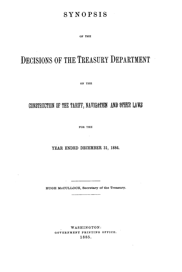 handle is hein.usfed/tdsyn0017 and id is 1 raw text is: SYNOPSIS
OF THE
DECISIONS OF THE TREASURY DEPARTMENT
ON THE

CONSTRUCTION OF THE TARIFF, NAVIGA-IN ANDI 9I'R LMW
FOR THE
YEAR ENDED DECEMBER 31, 1884.

HUGH McCULLOCH, Secretary of the Treasury.
WASHINGTON:
GOVERNMENT PRINTING OFFICE.
1885.


