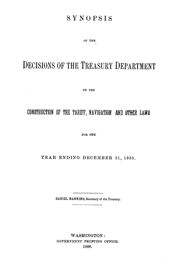 handle is hein.usfed/tdsyn0018 and id is 1 raw text is: SYNOPSIS
OF THE
DECISIONS OF THE TREASURY DEPARTMENT
ON THE

CONSTRUCTION OF THE TARIFF, NAVIGATION ,{D PITER LAWS
FOR TAE-
YEAR ENDING DECEMBER 31, 1885.

DANIEL MANNING, Secretary of the Treasury,
WASHINGTON:
GOVERNM1ENT PRIWING OFFICE.
1886.



