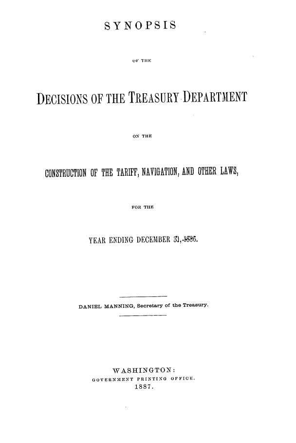 handle is hein.usfed/tdsyn0019 and id is 1 raw text is: SYNOPSIS
I,' T]I E
DECISIONS OF THE TREASURY.DEPARTMENT
ON THE

CONSTRUCTION OF THE TARIFF, NAVIGATION, AND OTHER LAWS,
FOR THE
YEAR ENDING DECEMBER 91,4986.

DANIEL MANNING, Secretary of the Treasury.
WASHINGTON:
GOVERNMENT PRINTING OFFICE.
1887.



