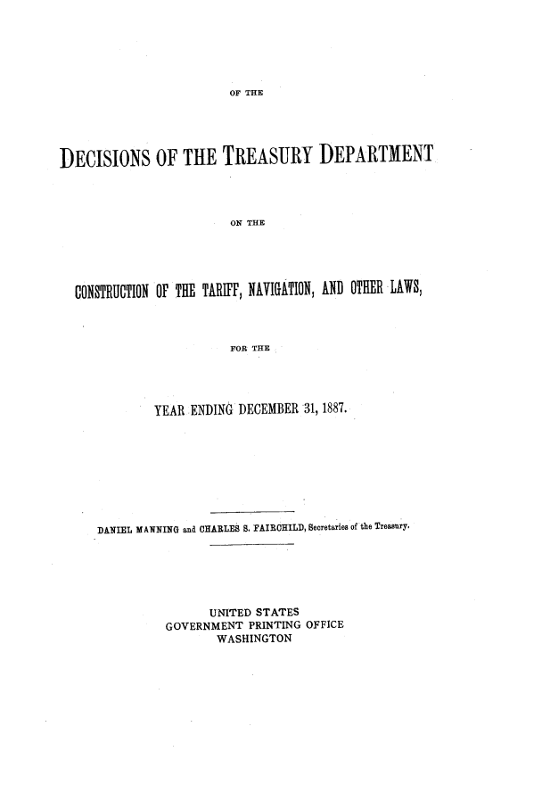 handle is hein.usfed/tdsyn0020 and id is 1 raw text is: OF THE

DECISIONS OF THE TREASURY DEPARTMENT
ON THE
CONSTRUCTION OF THE TARIFF, NAVIGATION, AND OTHER LAWS,
FOR THE

YEAR ENDING DECEMBER 31, 1887.
DANIEL MANNING and CHARLES B. FAIRCHILD, Secretaries of the Treasury.
UNITED STATES
GOVERNMENT PRINTING OFFICE
WASHINGTON


