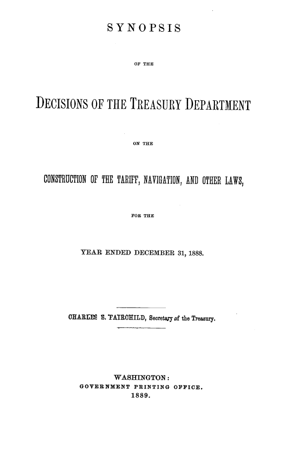 handle is hein.usfed/tdsyn0021 and id is 1 raw text is: SYNOPSIS
OF THE
DECISIONS OF THE TREASURY DEPARTMENT
ON THE

CONSTRUCTION OF THE TARIFF, NAVIGATION, AND OTHER LAWS,
FOR THE
YEAR ENDED DECEMBER 31, 1888.

CHARIM- S. TAIROHILD, Secretay of the Treasury.
WASHINGTON :
GOVERNMENT PRINTING OFFICE.
1889.


