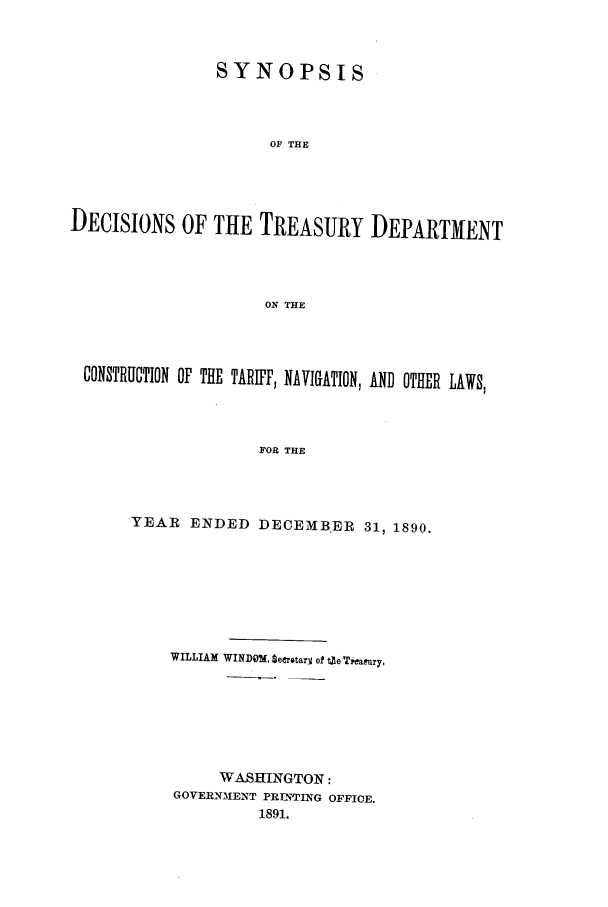 handle is hein.usfed/tdsyn0023 and id is 1 raw text is: SYNOPSIS
OF THE
DECISIONS OF THE TREASURY DEPARTMENT
ON THE

CONSTRUCTION OF THE TARIFP, NAVIGATION, AND OTHER LAWS,
FOR THE
YEAR ENDED DECEM-vlB,ER 31, 1890.

WILLIAM WINDM, SeerotarV of toereamury,
WASHINGTON:
GOVERN31ENT PRITNTING OFFICE.
1891.


