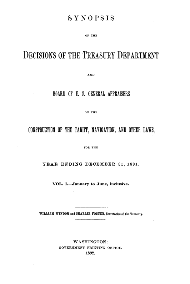 handle is hein.usfed/tdsyn0024 and id is 1 raw text is: SYNOPSIS
OF THE
DECISIONS OF THE TREASURY DEPARTMENT
AND
BOARD OF U. S, GENERAL APPRAISERS
ON THE
CONSTRUCTION OF THE TARIFF, NAVIGATION, AND OTHER LAWS,
FOR THE

YEAR ENDING DECEMBER 31, 1891.
VOL. 1.-January to June, inclusive.
WILLIAM WINDOM and CHARLES POSTER, Secretarjuis of the Treasury,
WASHINGTON:
GOVERNMENT PRJATING OFFICE.
1892.


