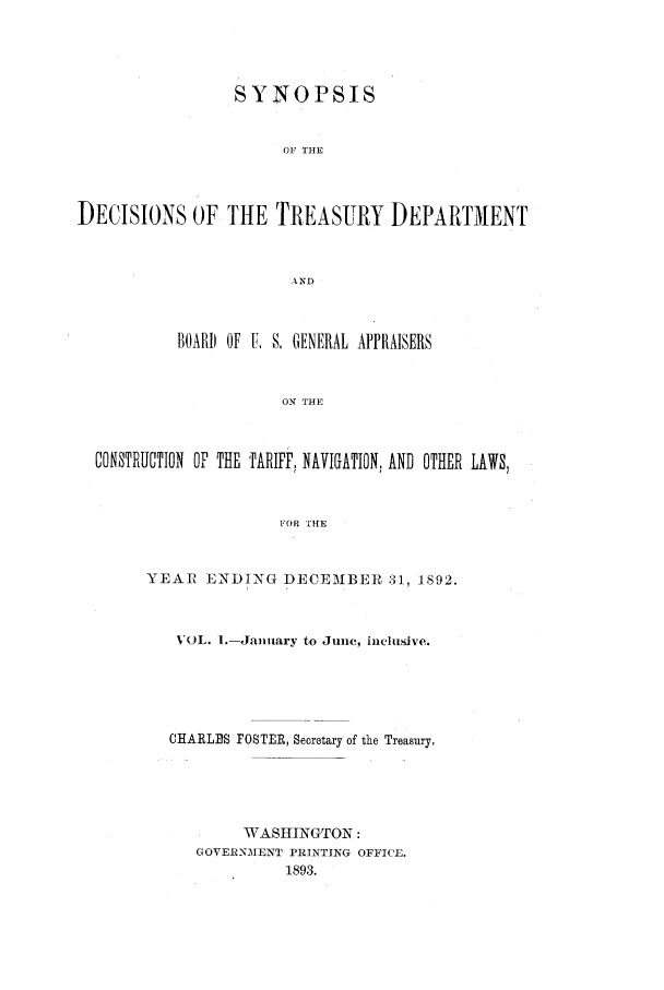 handle is hein.usfed/tdsyn0026 and id is 1 raw text is: SYNOPSIS
OF THE
DECISIONS OF THE TREASURY DEPARTMENT
AND
BOARD OF U. S, GENERAL APPRAISERS
ON THE
CONSTRUCTION OF THE TARIFF, NAVIGATION, AND OTHER LAWIS,
FOR HE

YEAR ENDING DECEMBER' 31, 1892.
VOL. I.-January to June, inclusive.
CHARLBS FOSTER, Secretary of the Treasury,
WTASI{INGTON:
GOVERNM1ENT PRINTING OFFICE.
1893.


