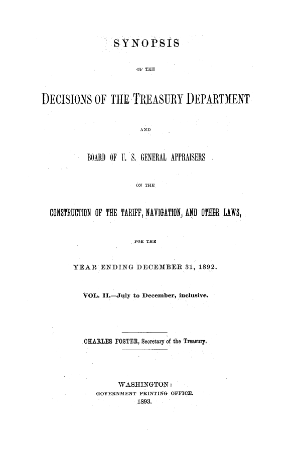handle is hein.usfed/tdsyn0027 and id is 1 raw text is: SYNOPSIS
OF THE
DECISIONS OF THE TREASURY DEPARTMENT
AND
BOARD OF U. S. GENERAL APPRAISERS
ON THE
CONSTRUCTION OF THE. TARIFF, NAVIGATION, AND OTHIIR LAWS,
FOR THE

YEAR ENDING DECE3BER 31, 1892.
VOL. 11.--July to December, inclusive.
OHARLE8 FOSTER, Secretary of the Treasury,
WASHINGTON:
GOVERNMENT PRINTING OFFICE.
1893.


