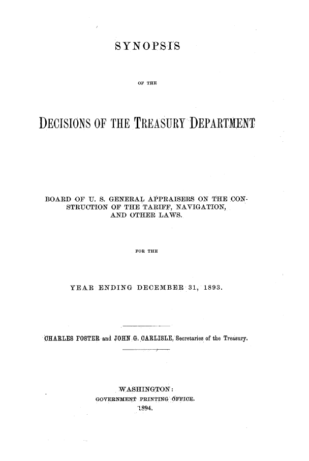 handle is hein.usfed/tdsyn0028 and id is 1 raw text is: S Y N 0 PSIS
OF THE
DECISIONS OF THE TREASURY DEPARTMENT

BOARD OF U. S. GENERAL APPRAISERS ON THE CON -
STRUCTION OF THE TARIFF, NAVIGATION,
AND OTHER LAWS.
FOR THE
YEAR ENDING DECEMBER 31, 1893.

IHARLES FOSTER and JOHN G. CARLISLE,'Secretaries of the Treasury.
WASHINGTON:
GOVERNMENT PRINTING. 6m1cE.
1894.


