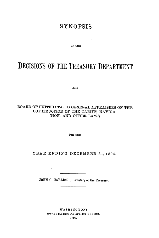 handle is hein.usfed/tdsyn0029 and id is 1 raw text is: SYNOPSIS
OF THE
DECISIONS OF THE TREASURY DEPARTMENT
AND

BOARD OF UNITED STATES GENERAL APPRAISERS ON THE
CONSTRUCTION OF THE TARIFF, NAVIGA-
TION, AND OTHER LAWS
pEA  THE
YEAR ENDING DECEMBER 31, 1894.

JOHN G. CARLISLE, Secretary of the Treasury,
WASHINGTON:
GOVERNMENT PRINTING OFFICE.
1895.


