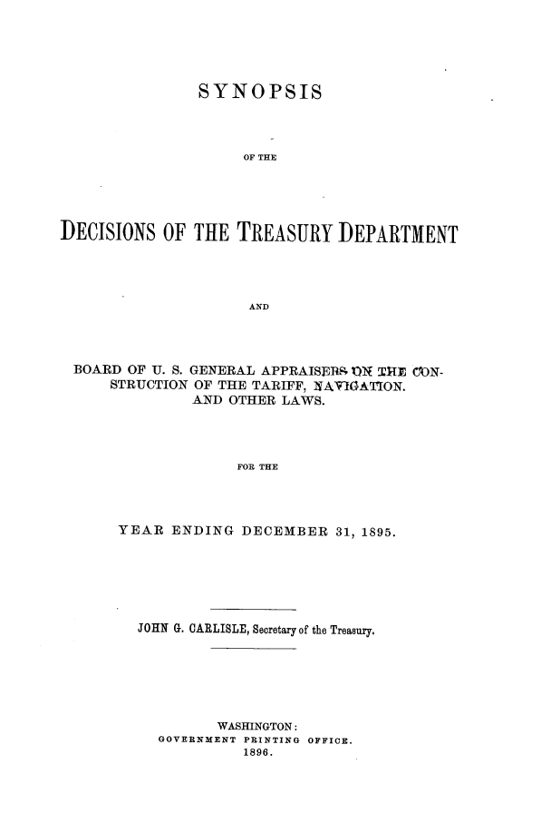 handle is hein.usfed/tdsyn0030 and id is 1 raw text is: SYNOPSIS
OF THE
DECISIONS OF THE TREASURY DEPARTMENT
AND

BOARD OF U. S. GENERAL APPRAISER. ?ON 1HE CON-
STRUCTION OF THE TARIFF, NAV'IATION.
AND OTHER LAWS.
FOR THE
YEAR ENDING DECEMBER 31, 1895.

JOHN G. CARLISLE, Secretary of the Treasury.
WASHINGTON:
GOVERNMENT PRINTING OFFICE.
1896.


