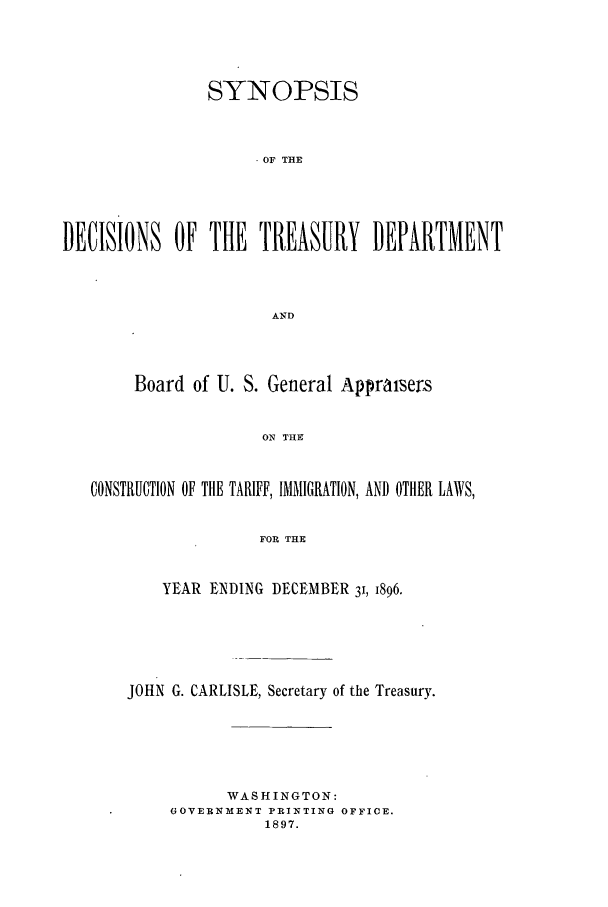 handle is hein.usfed/tdsyn0031 and id is 1 raw text is: SYNOPSIS
OF THE
DECISIONS OF THE TREASURY DEPARTMENT
AND

Board of U. S. General Appraisers
ON THE
CONSTRUCTION OF THE TARIFF, IMMIGRATION, AND OTHER LAWS,
FOR THE
YEAR ENDING DECEMBER 31, 1896.
JOHN G. CARLISLE, Secretary of the Treasury.
WASHINGTON:
GOVERNMENT PRINTING OFFICE.
1897.


