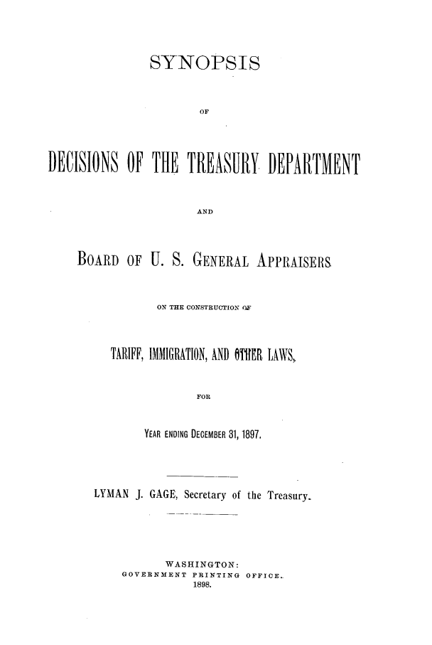 handle is hein.usfed/tdsyn0032 and id is 1 raw text is: SYNOPSIS
OF
DECISIONS OF THE TREASURY DEPARTMENT
AND

BOARD OF U. S. GENERAL APPRAISERS
ON THE CONSTRUCTION OF
TARIFF, IMMIGRATION, AND OTHER LAWS,
FOR
YEAR ENDING DECEMBER 31, 1897.

LYMAN J. GAGE, Secretary of the Treasury.
WASHINGTON:
GOVERNMENT PRINTING OFFICE..
1898.


