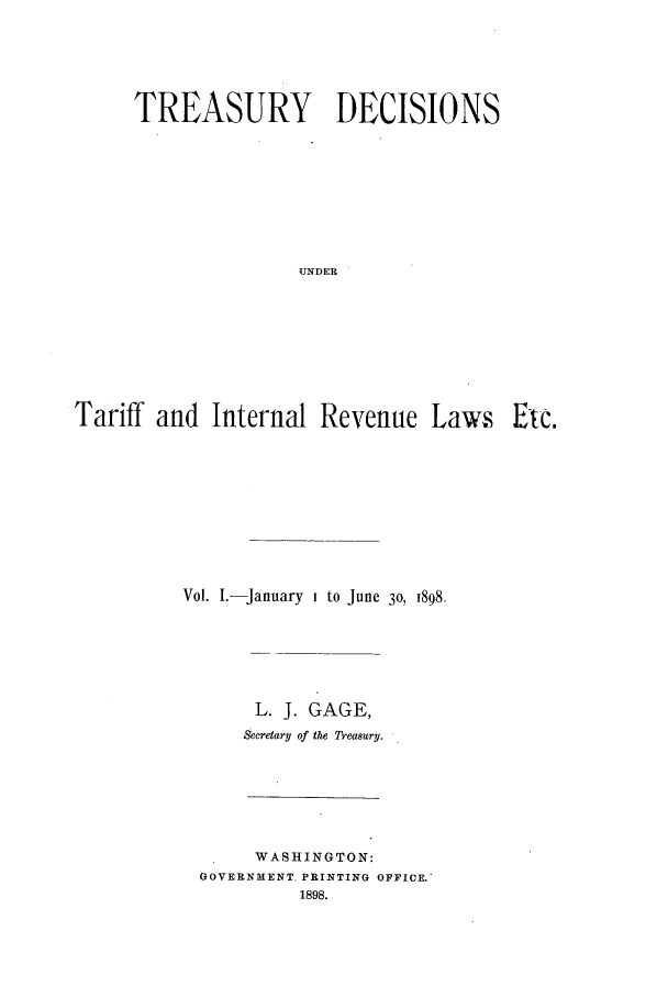 handle is hein.usfed/tdsyn0033 and id is 1 raw text is: TREASURY DECISIONS
UNDER
Tariff and Internal Revenue Laws Etc.

Vol. I.-January I to June 30, 1898.
L. J. GAGE,
Secretary of the reasury.

WASHINGTON:
GOVERNMENT PRINTING OFFICE.
1898.



