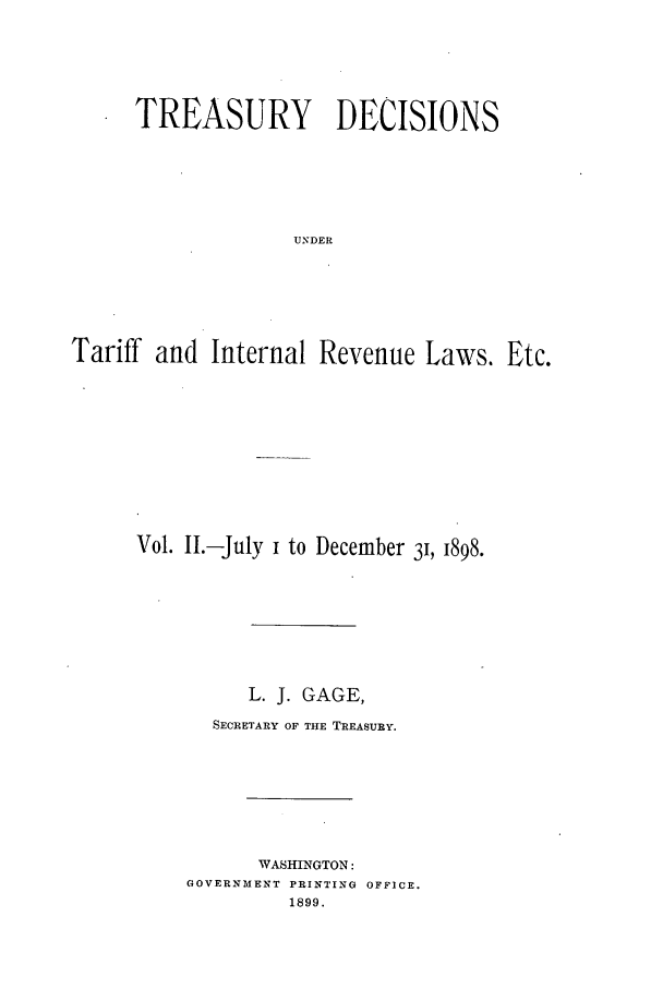handle is hein.usfed/tdsyn0034 and id is 1 raw text is: TREASURY DECISIONS
UNDER
Tariff and Internal Revenue Laws. Etc.

Vol. II.-July i to December 3, 1898.
L. j. GAGE,
SECRETARY OF THE TREASURY.
WASHINGTON:
GOVERNMENT PRINTING OFFICE.
1899.


