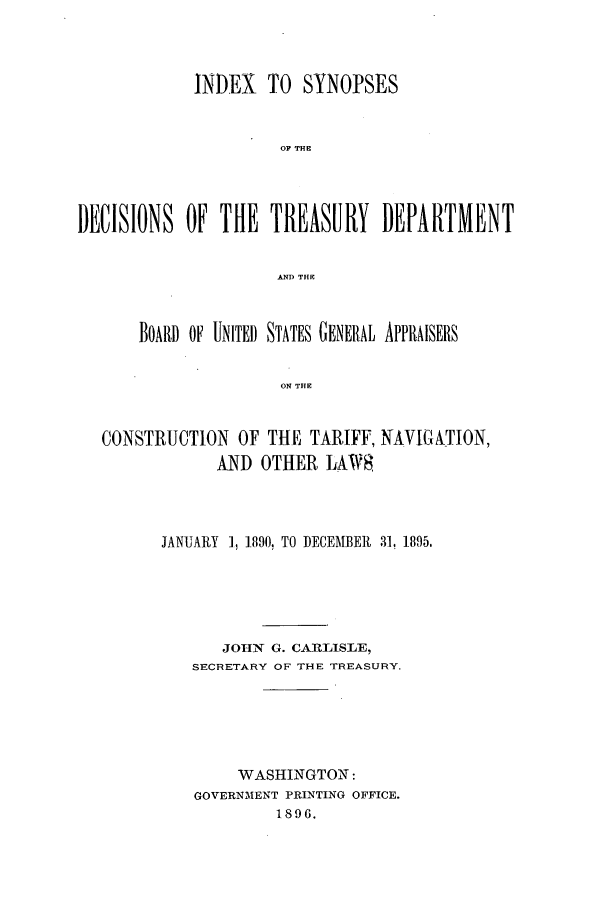 handle is hein.usfed/tdsyn0035 and id is 1 raw text is: INDEX TO SYNOPSES
OF THE
I)EISIONS OF THE TREASURY DEPARTMENT
AND THE
BOARD OF UNITED STATES GENERAL APPRAISERS
ON THE
CONSTRUCTION OF THE TARIFF, NAVIGATION,
AND OTHER LAW8

JANUARY 1, 1890, TO DECEMBER 31, 1895.
JOHN G. CARLISLE,
SECRETARY OF THE TREASURY.
WASHINGTON:
GOVERNMENT PRINTING OFFICE.
1896.


