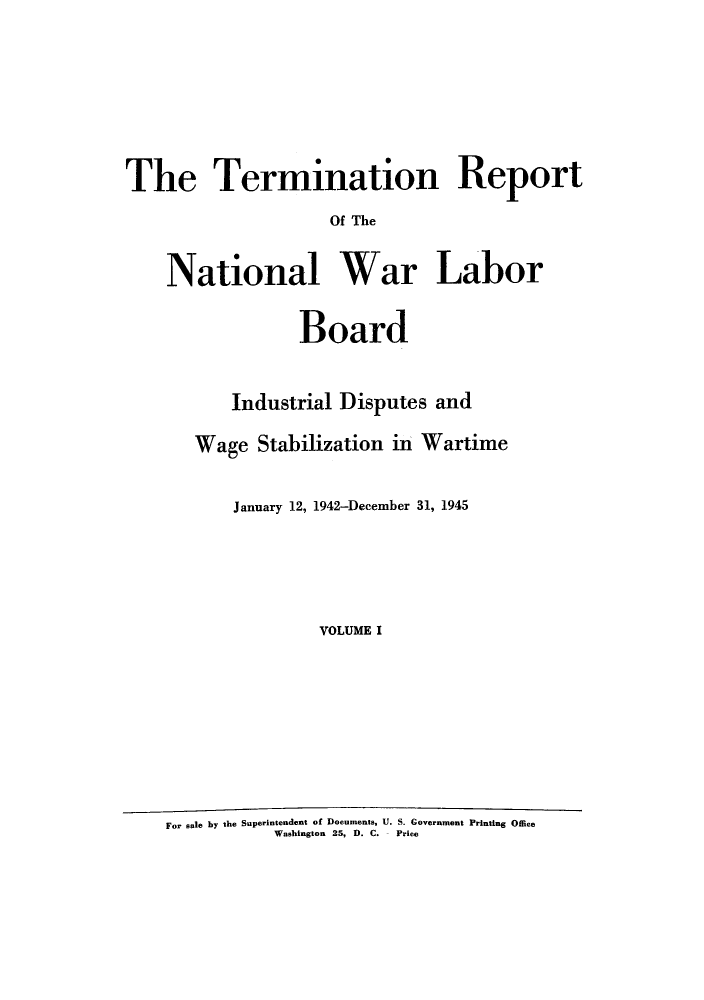 handle is hein.usfed/trnwlb0001 and id is 1 raw text is: 







The Termination Report
                    Of The


    National War Labor

                 Board


          Industrial Disputes and

       Wage Stabilization in Wartime


           January 12, 1942-December 31, 1945





                   VOLUME I








    For sale by the Superintendent of Documents, U. S. Government Printing Office
               Washington 25, D. C.  Price


