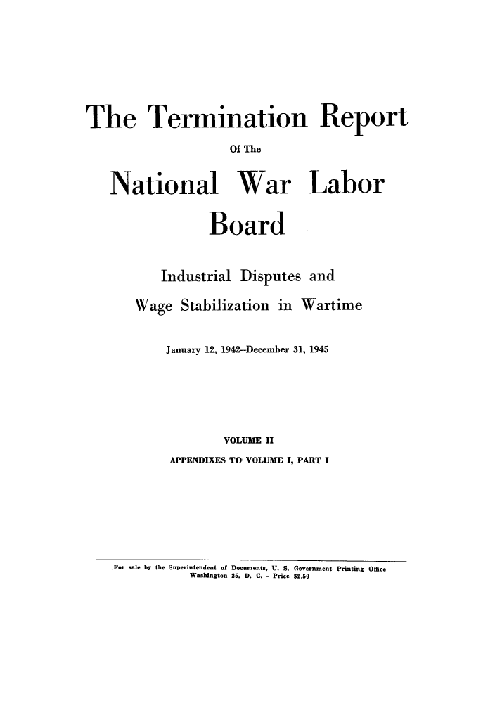 handle is hein.usfed/trnwlb0002 and id is 1 raw text is: 









The Termination Report

                    Of The



   National War Labor


           Board



    Industrial Disputes and

Wage Stabilization in Wartime



    January 12, 1942-December 31, 1945







             VOLUME II

     APPENDIXES TO' VOLUME I, PART I


For sale by the Superintendent of Documents, U. S. Government Printing Office
           Washington 25. D. C. - Price $2.50


